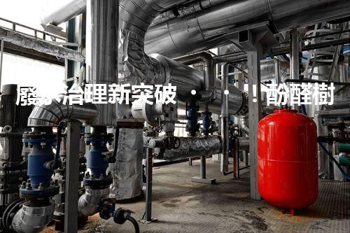 廢水治理新突破！酚醛樹脂廢水處理技術：解決環(huán)境難題，保護地球未來！